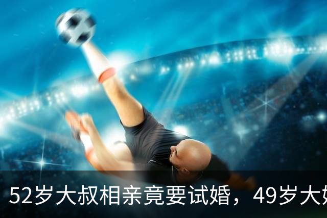 52岁大叔相亲竟要试婚，49岁大姐淡定回：满足你，但我也有条件